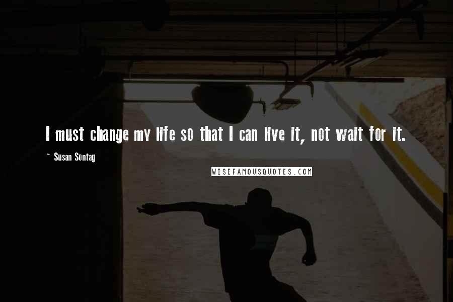 Susan Sontag Quotes: I must change my life so that I can live it, not wait for it.