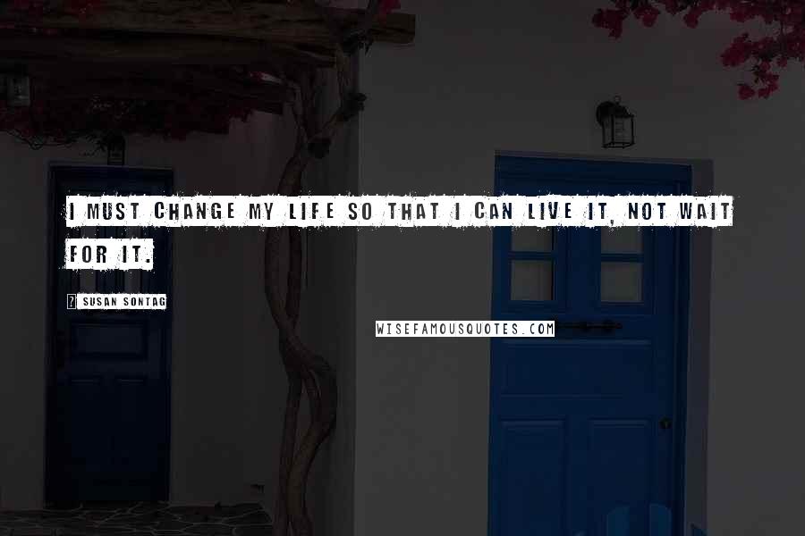 Susan Sontag Quotes: I must change my life so that I can live it, not wait for it.