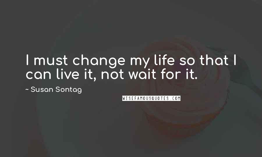 Susan Sontag Quotes: I must change my life so that I can live it, not wait for it.