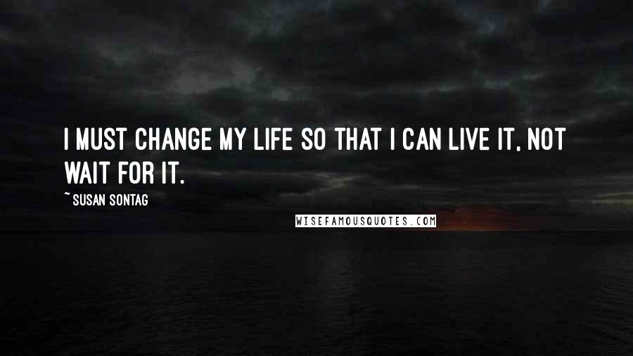 Susan Sontag Quotes: I must change my life so that I can live it, not wait for it.