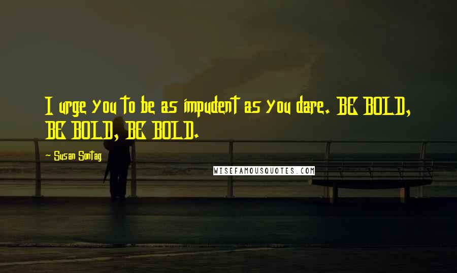 Susan Sontag Quotes: I urge you to be as impudent as you dare. BE BOLD, BE BOLD, BE BOLD.