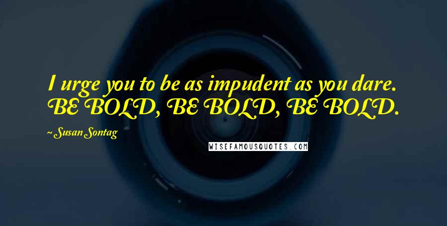 Susan Sontag Quotes: I urge you to be as impudent as you dare. BE BOLD, BE BOLD, BE BOLD.