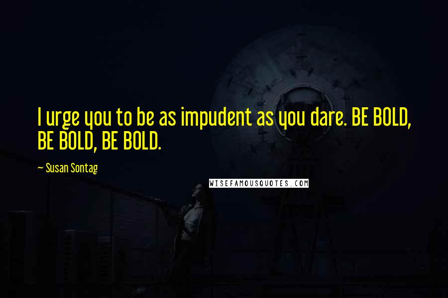 Susan Sontag Quotes: I urge you to be as impudent as you dare. BE BOLD, BE BOLD, BE BOLD.