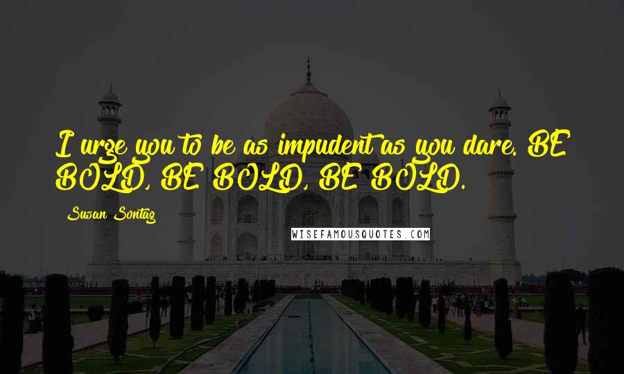 Susan Sontag Quotes: I urge you to be as impudent as you dare. BE BOLD, BE BOLD, BE BOLD.