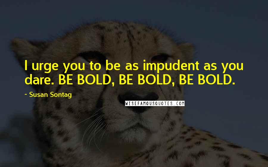 Susan Sontag Quotes: I urge you to be as impudent as you dare. BE BOLD, BE BOLD, BE BOLD.