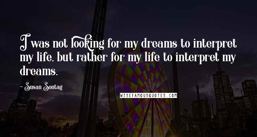 Susan Sontag Quotes: I was not looking for my dreams to interpret my life, but rather for my life to interpret my dreams.