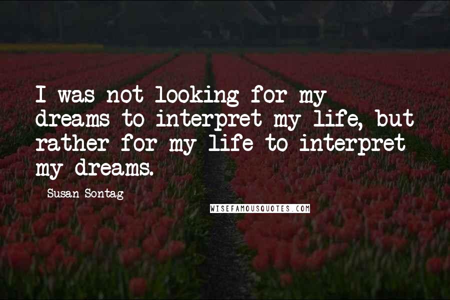 Susan Sontag Quotes: I was not looking for my dreams to interpret my life, but rather for my life to interpret my dreams.