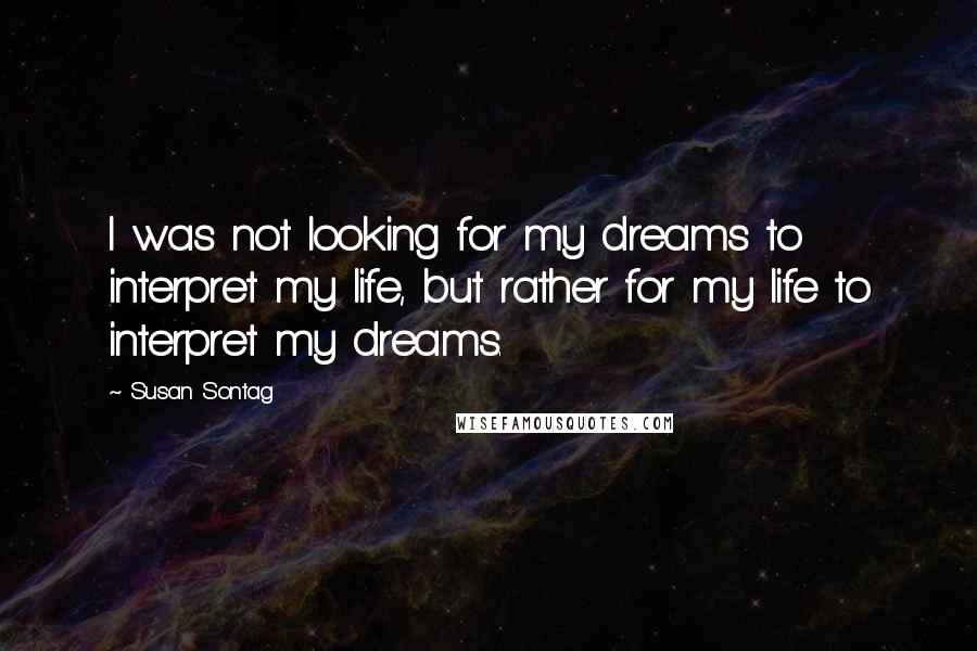 Susan Sontag Quotes: I was not looking for my dreams to interpret my life, but rather for my life to interpret my dreams.