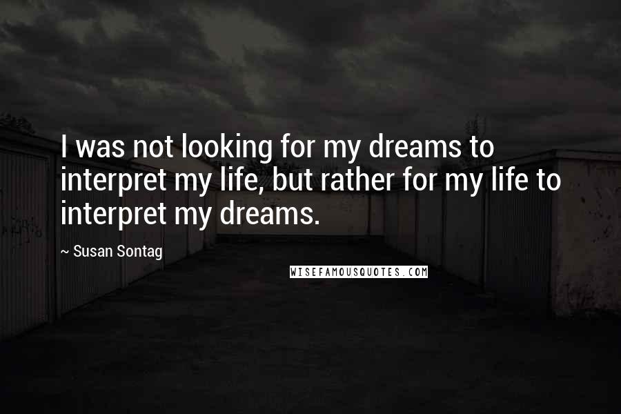 Susan Sontag Quotes: I was not looking for my dreams to interpret my life, but rather for my life to interpret my dreams.