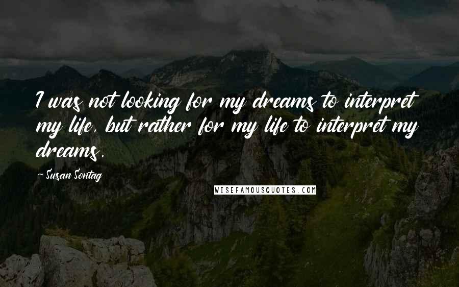 Susan Sontag Quotes: I was not looking for my dreams to interpret my life, but rather for my life to interpret my dreams.