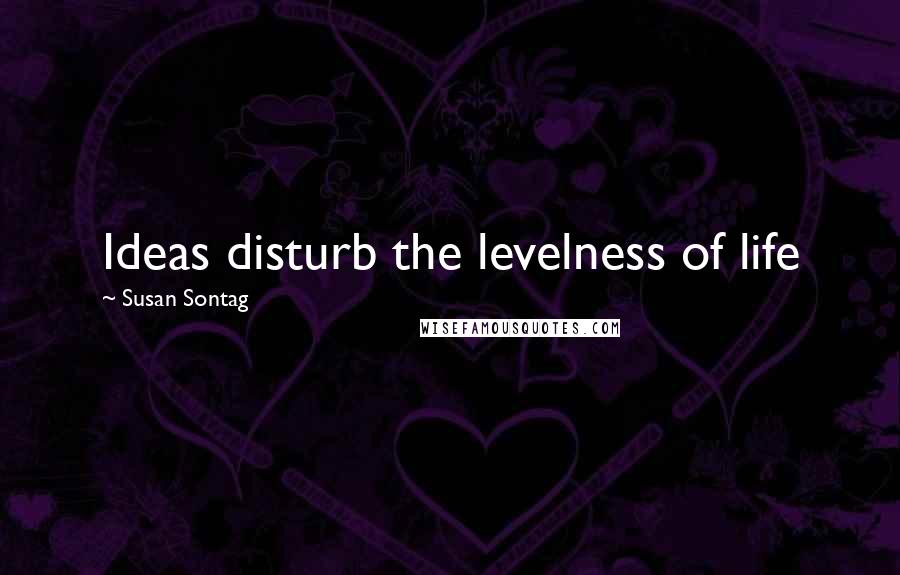Susan Sontag Quotes: Ideas disturb the levelness of life