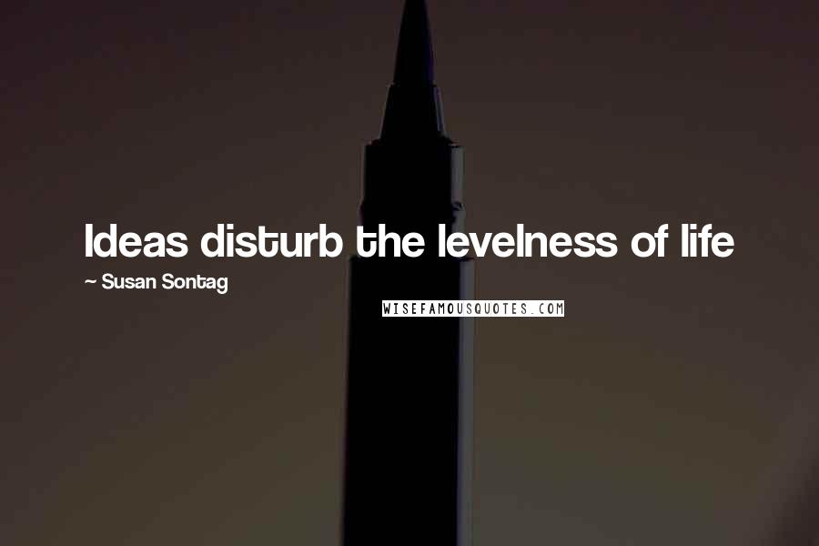 Susan Sontag Quotes: Ideas disturb the levelness of life