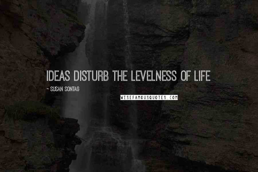 Susan Sontag Quotes: Ideas disturb the levelness of life