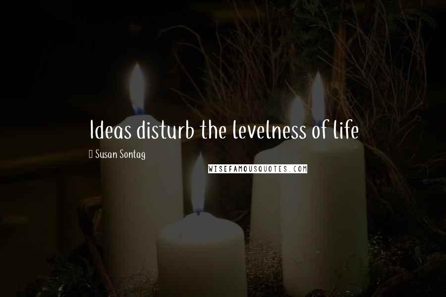 Susan Sontag Quotes: Ideas disturb the levelness of life