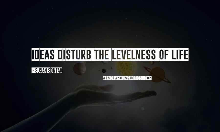 Susan Sontag Quotes: Ideas disturb the levelness of life