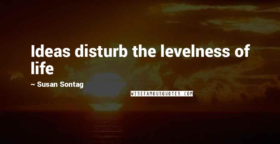 Susan Sontag Quotes: Ideas disturb the levelness of life