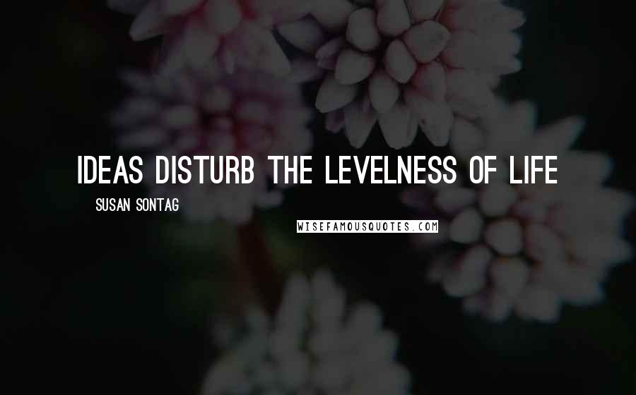 Susan Sontag Quotes: Ideas disturb the levelness of life