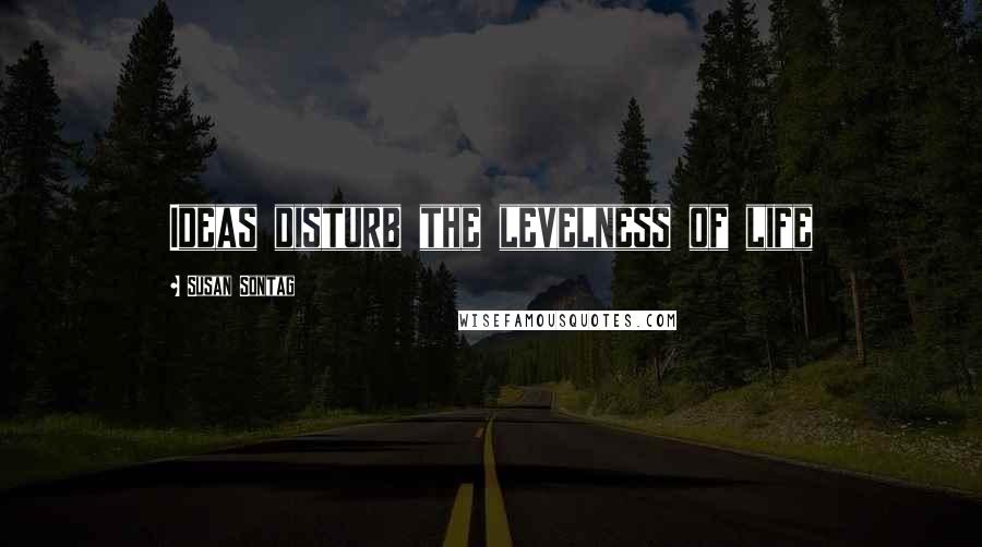 Susan Sontag Quotes: Ideas disturb the levelness of life