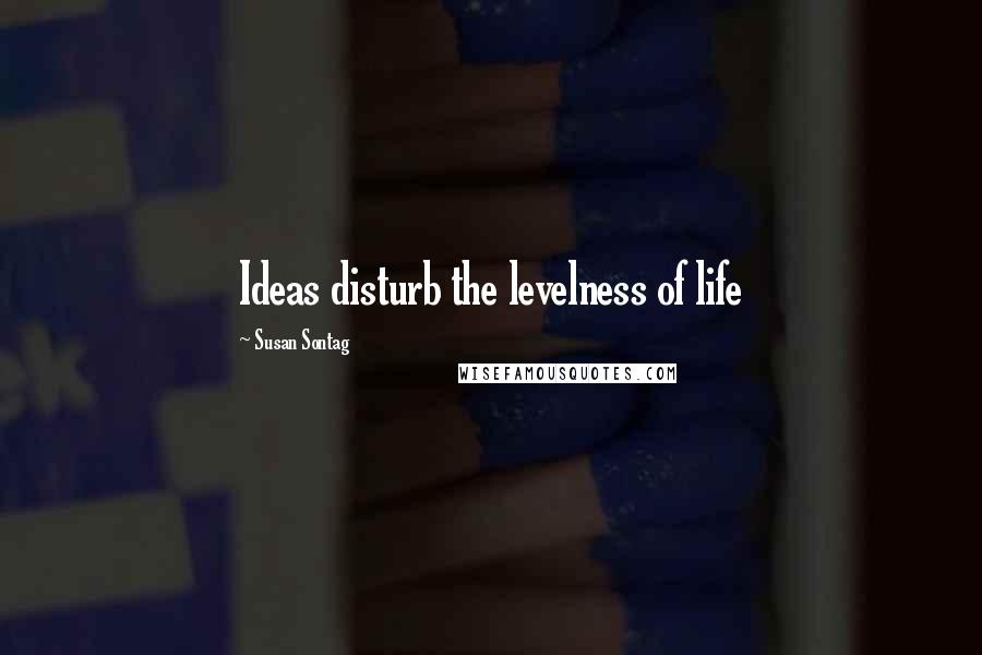 Susan Sontag Quotes: Ideas disturb the levelness of life