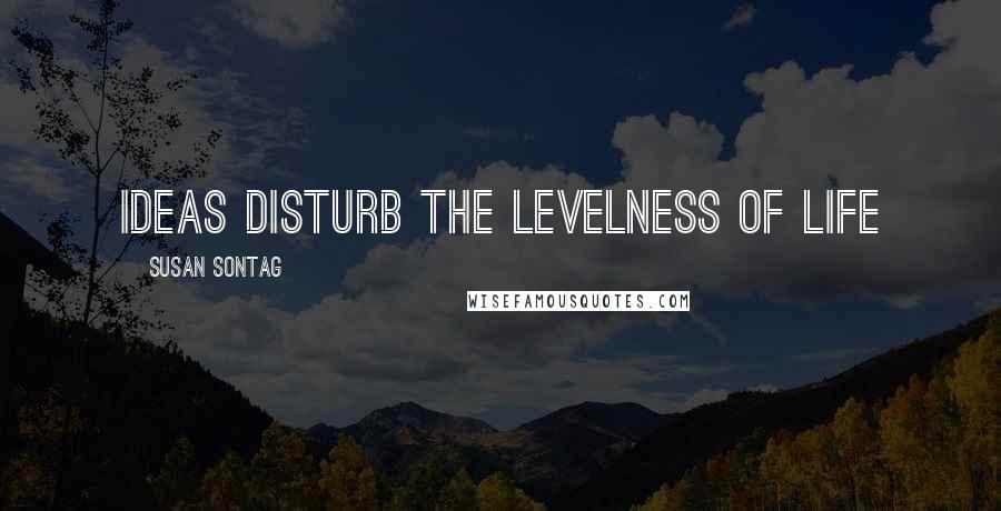 Susan Sontag Quotes: Ideas disturb the levelness of life