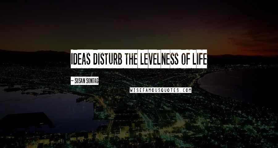 Susan Sontag Quotes: Ideas disturb the levelness of life