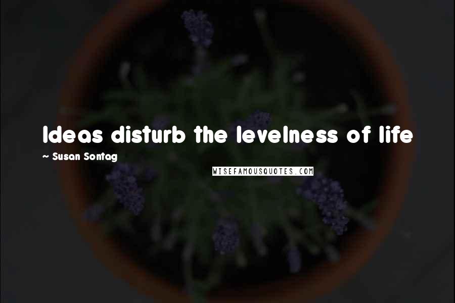 Susan Sontag Quotes: Ideas disturb the levelness of life