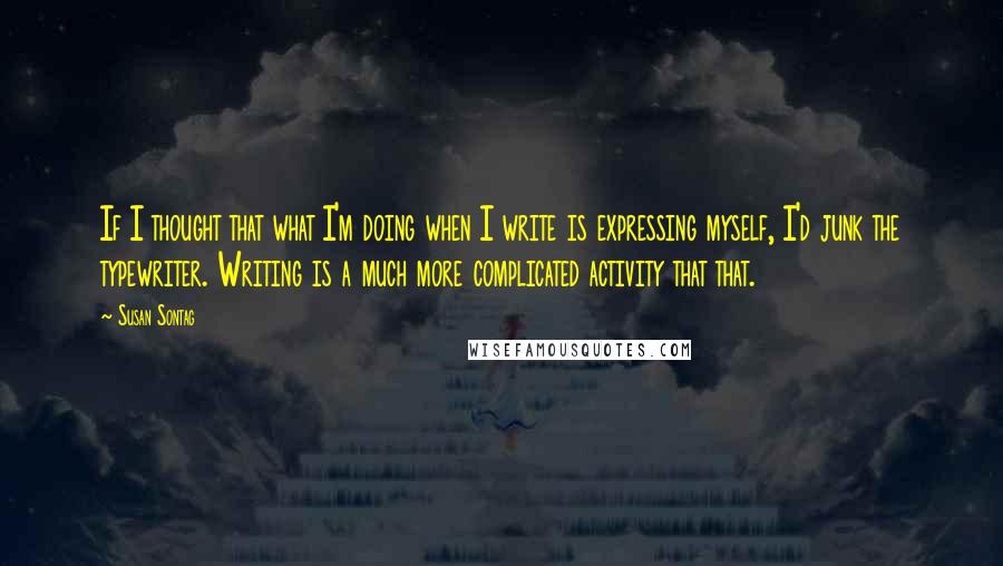 Susan Sontag Quotes: If I thought that what I'm doing when I write is expressing myself, I'd junk the typewriter. Writing is a much more complicated activity that that.
