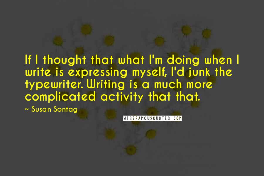 Susan Sontag Quotes: If I thought that what I'm doing when I write is expressing myself, I'd junk the typewriter. Writing is a much more complicated activity that that.