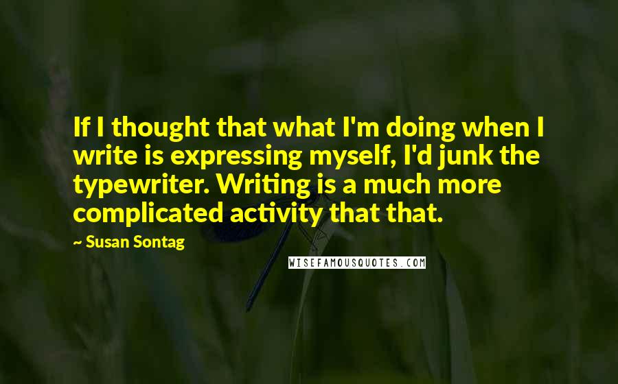 Susan Sontag Quotes: If I thought that what I'm doing when I write is expressing myself, I'd junk the typewriter. Writing is a much more complicated activity that that.