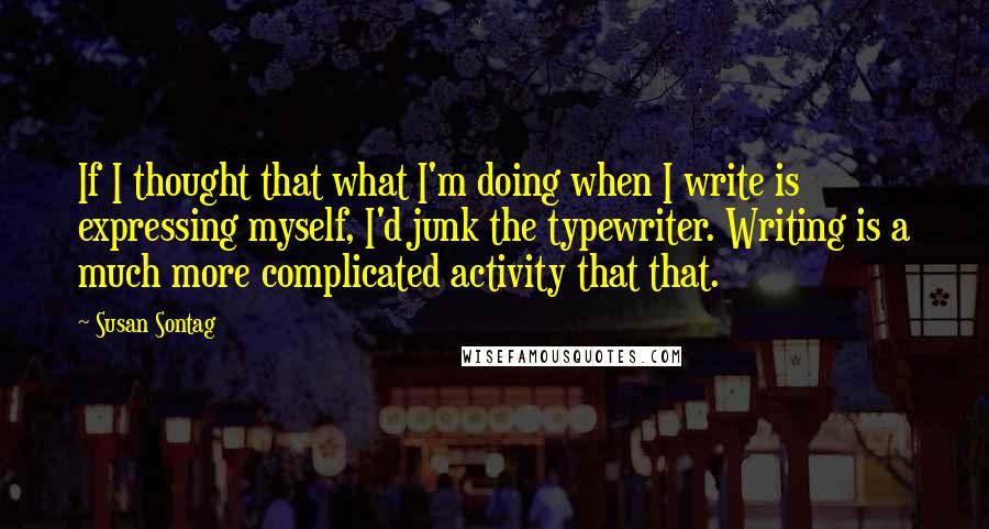 Susan Sontag Quotes: If I thought that what I'm doing when I write is expressing myself, I'd junk the typewriter. Writing is a much more complicated activity that that.