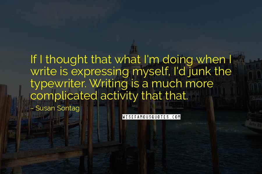 Susan Sontag Quotes: If I thought that what I'm doing when I write is expressing myself, I'd junk the typewriter. Writing is a much more complicated activity that that.