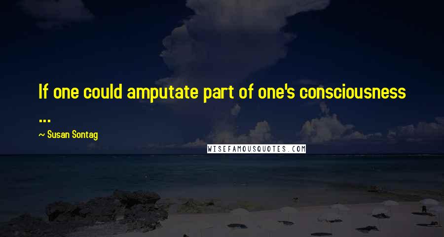 Susan Sontag Quotes: If one could amputate part of one's consciousness ...