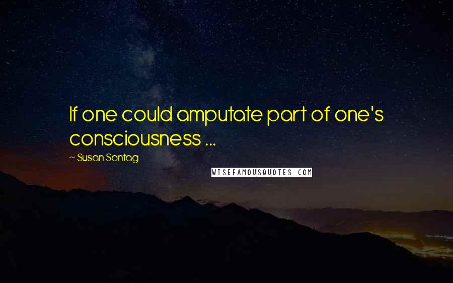 Susan Sontag Quotes: If one could amputate part of one's consciousness ...