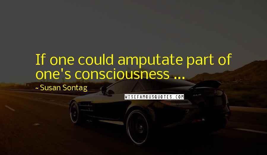 Susan Sontag Quotes: If one could amputate part of one's consciousness ...
