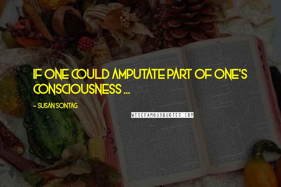 Susan Sontag Quotes: If one could amputate part of one's consciousness ...