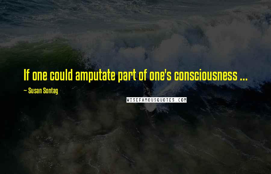 Susan Sontag Quotes: If one could amputate part of one's consciousness ...