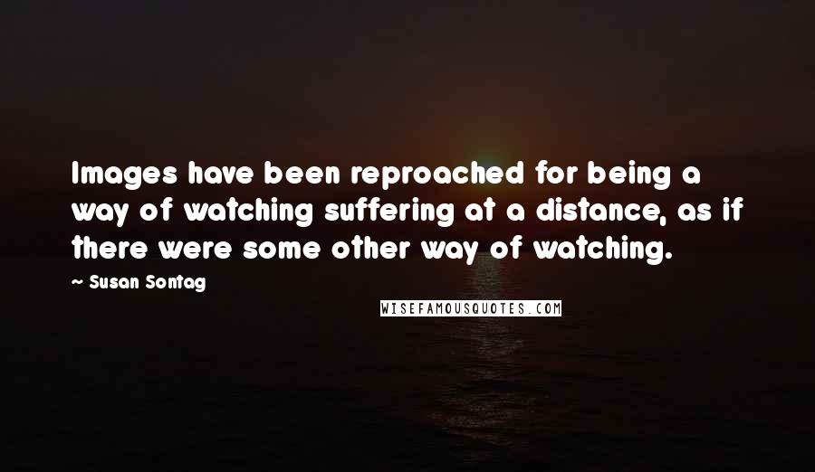 Susan Sontag Quotes: Images have been reproached for being a way of watching suffering at a distance, as if there were some other way of watching.