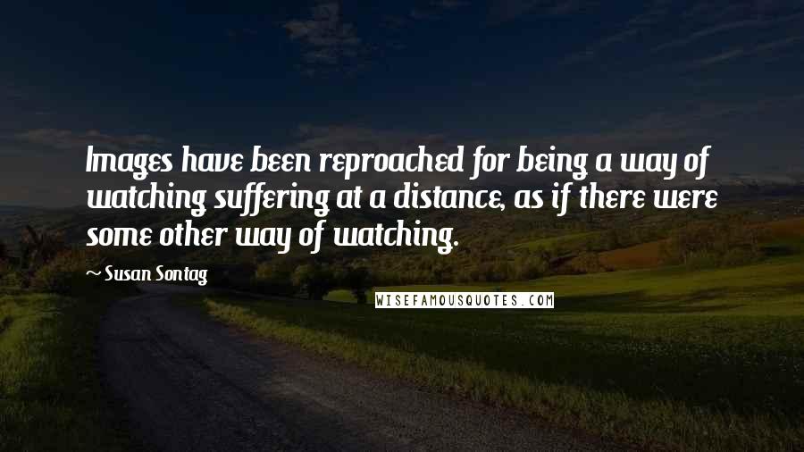 Susan Sontag Quotes: Images have been reproached for being a way of watching suffering at a distance, as if there were some other way of watching.