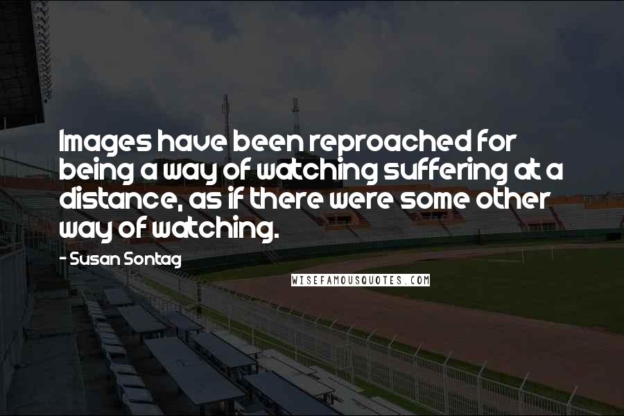 Susan Sontag Quotes: Images have been reproached for being a way of watching suffering at a distance, as if there were some other way of watching.