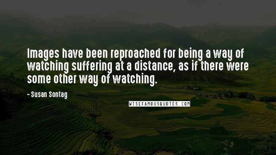 Susan Sontag Quotes: Images have been reproached for being a way of watching suffering at a distance, as if there were some other way of watching.