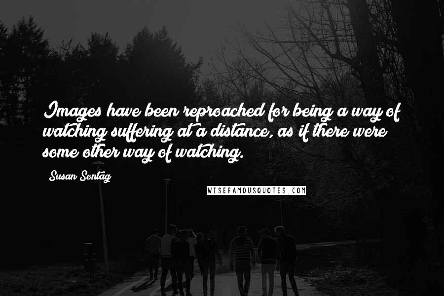 Susan Sontag Quotes: Images have been reproached for being a way of watching suffering at a distance, as if there were some other way of watching.