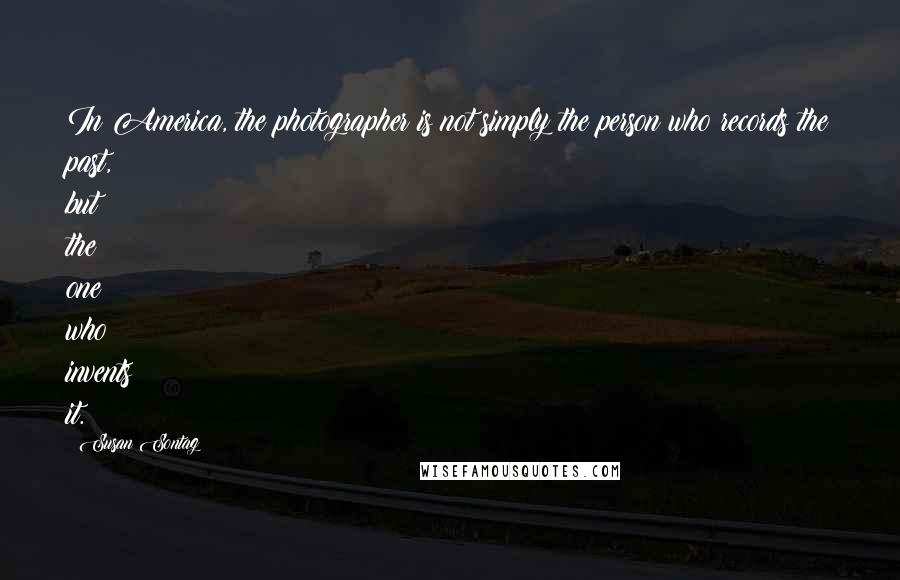 Susan Sontag Quotes: In America, the photographer is not simply the person who records the past, but the one who invents it.