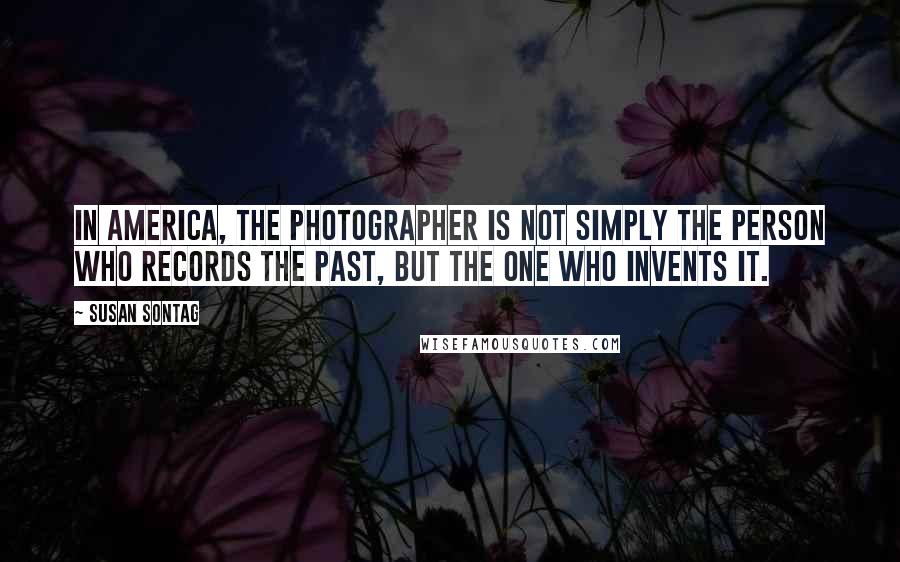 Susan Sontag Quotes: In America, the photographer is not simply the person who records the past, but the one who invents it.