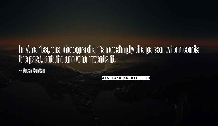 Susan Sontag Quotes: In America, the photographer is not simply the person who records the past, but the one who invents it.