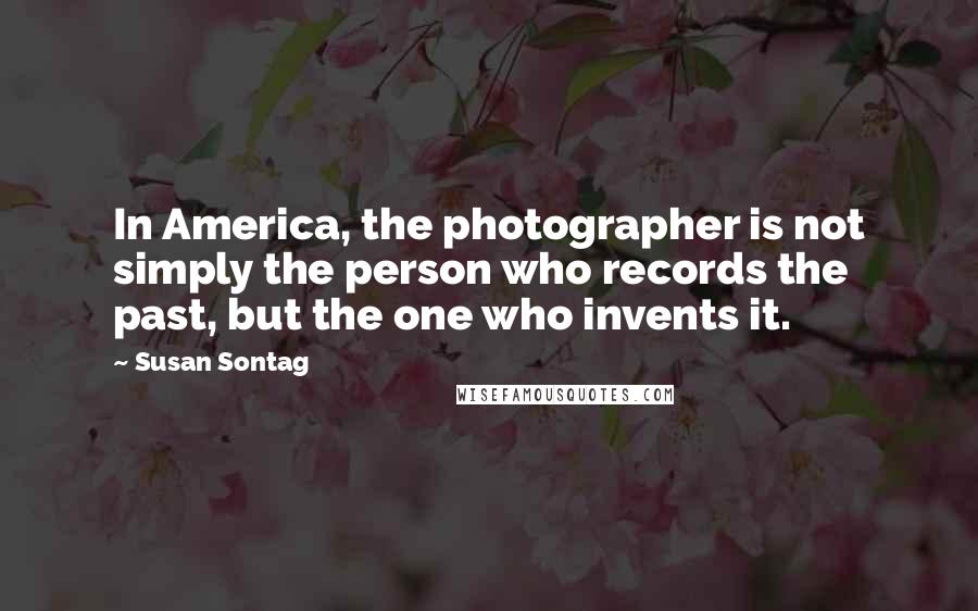 Susan Sontag Quotes: In America, the photographer is not simply the person who records the past, but the one who invents it.