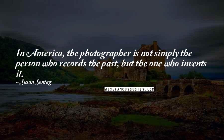 Susan Sontag Quotes: In America, the photographer is not simply the person who records the past, but the one who invents it.