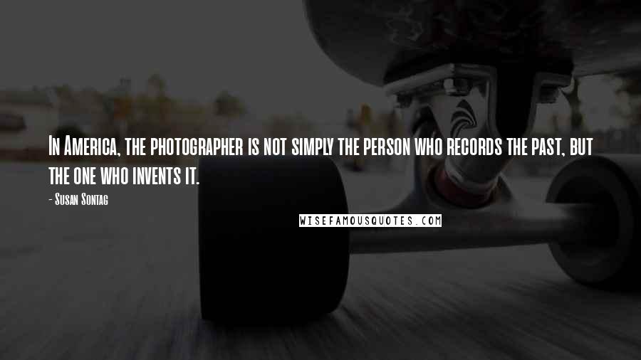 Susan Sontag Quotes: In America, the photographer is not simply the person who records the past, but the one who invents it.