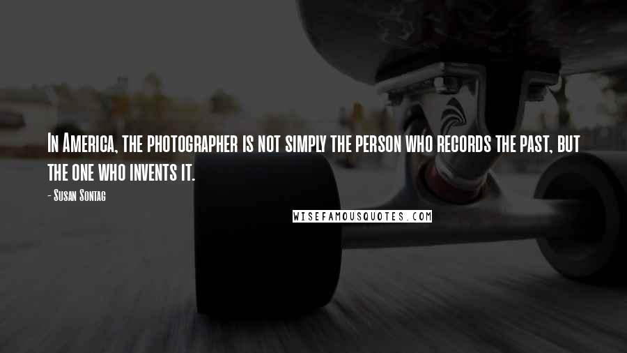 Susan Sontag Quotes: In America, the photographer is not simply the person who records the past, but the one who invents it.