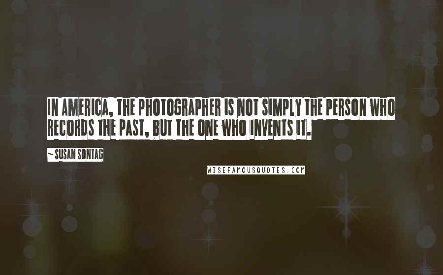 Susan Sontag Quotes: In America, the photographer is not simply the person who records the past, but the one who invents it.