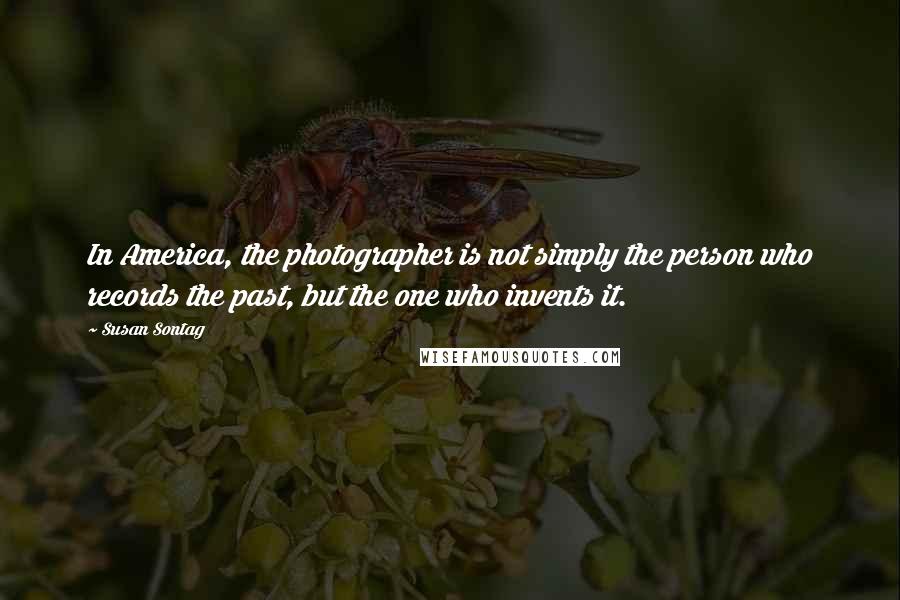 Susan Sontag Quotes: In America, the photographer is not simply the person who records the past, but the one who invents it.